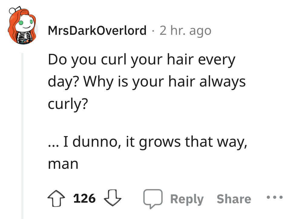 angle - MrsDarkOverlord 2 hr. ago Do you curl your hair every day? Why is your hair always curly? ... I dunno, it grows that way, man 126 . . .